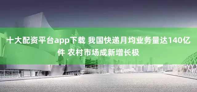 十大配资平台app下载 我国快递月均业务量达140亿件 农村市场成新增长极