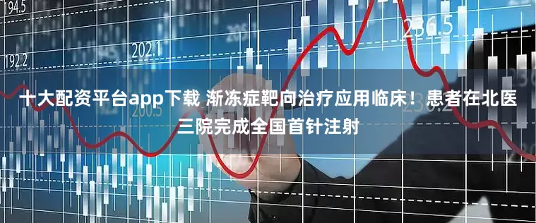 十大配资平台app下载 渐冻症靶向治疗应用临床！患者在北医三院完成全国首针注射