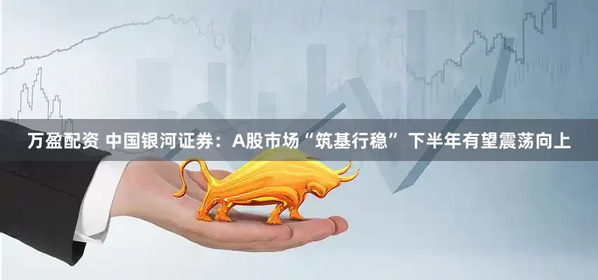 万盈配资 中国银河证券：A股市场“筑基行稳” 下半年有望震荡向上