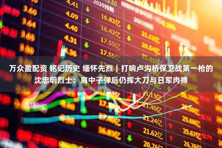 万众盈配资 铭记历史 缅怀先烈｜打响卢沟桥保卫战第一枪的沈忠明烈士：肩中子弹后仍挥大刀与日军肉搏