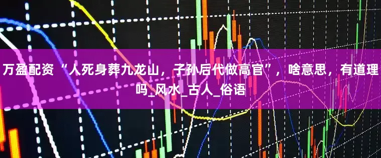 万盈配资 “人死身葬九龙山，子孙后代做高官”，啥意思，有道理吗_风水_古人_俗语