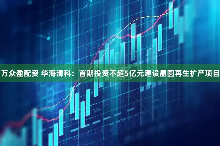 万众盈配资 华海清科：首期投资不超5亿元建设晶圆再生扩产项目