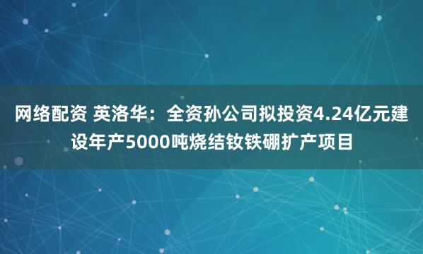 网络配资 英洛华：全资孙公司拟投资4.24亿元建设年产5000吨烧结钕铁硼扩产项目