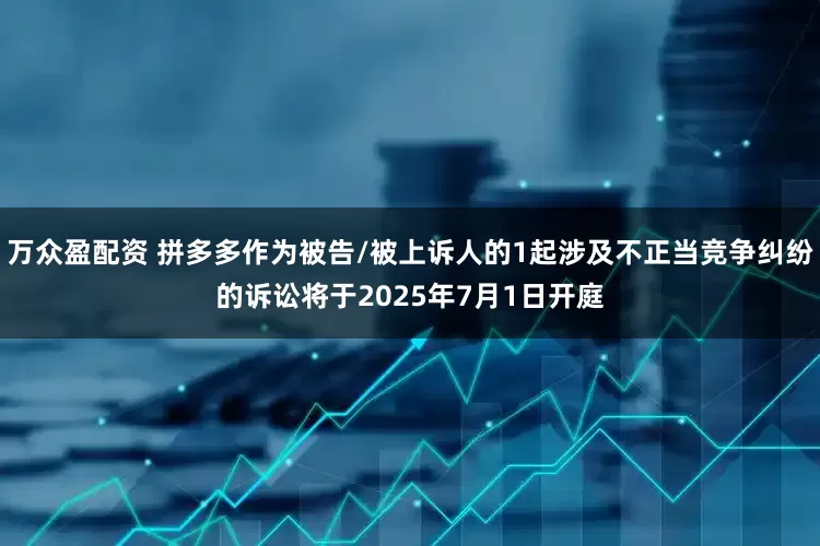 万众盈配资 拼多多作为被告/被上诉人的1起涉及不正当竞争纠纷的诉讼将于2025年7月1日开庭