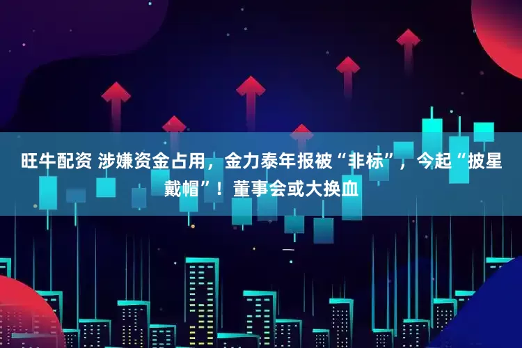 旺牛配资 涉嫌资金占用，金力泰年报被“非标”，今起“披星戴帽”！董事会或大换血