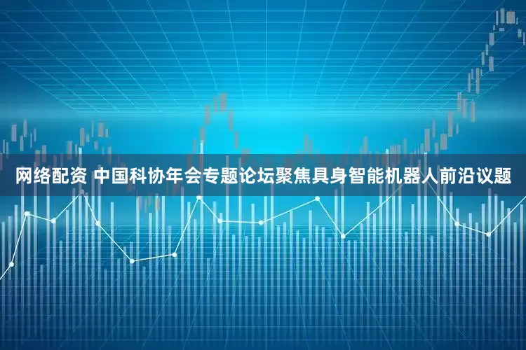 网络配资 中国科协年会专题论坛聚焦具身智能机器人前沿议题