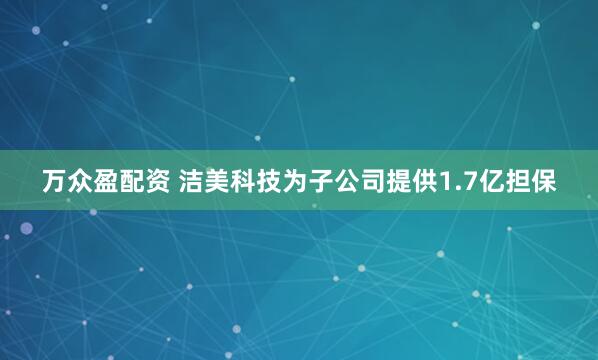 万众盈配资 洁美科技为子公司提供1.7亿担保