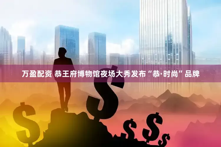 万盈配资 恭王府博物馆夜场大秀发布“恭·时尚”品牌