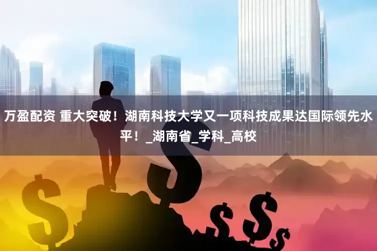 万盈配资 重大突破！湖南科技大学又一项科技成果达国际领先水平！_湖南省_学科_高校