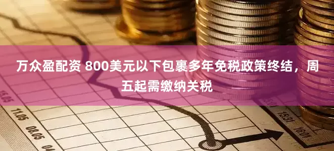 万众盈配资 800美元以下包裹多年免税政策终结，周五起需缴纳关税