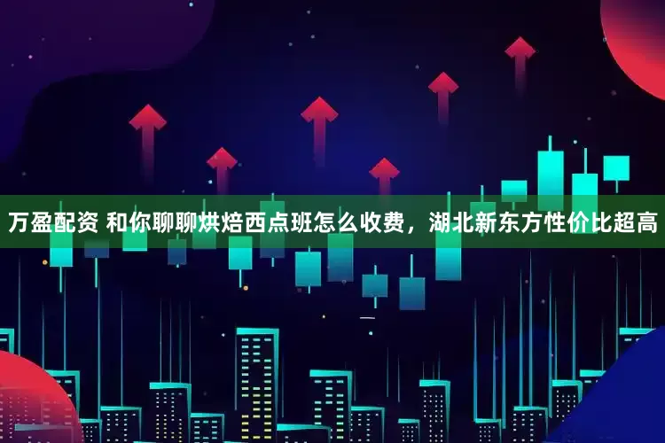 万盈配资 和你聊聊烘焙西点班怎么收费，湖北新东方性价比超高
